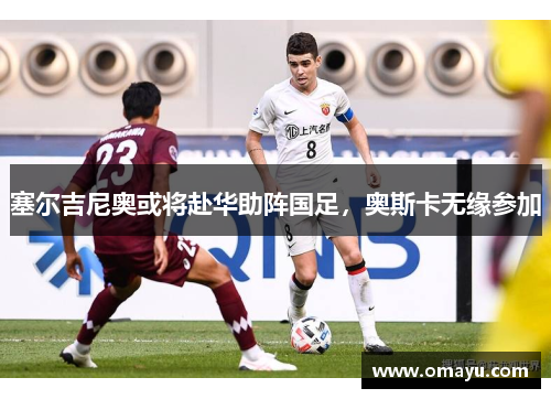 塞尔吉尼奥或将赴华助阵国足，奥斯卡无缘参加