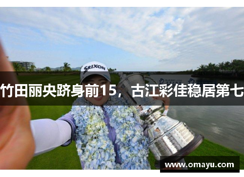 竹田丽央跻身前15，古江彩佳稳居第七
